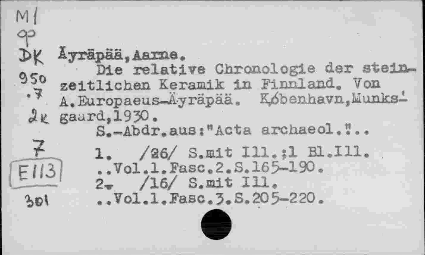 ﻿м{

9 So

Äyräpaä, Аят-па ,
Die relative Chronologie der steinzeitlichen Keramik in Finnland. Von A.Europaeus—Ayräpää. K/benhavn,Munksl gaard,193O.
S.-Abdr,aus:"Acta archaeol.î..

1. /йб/ S.mit Ill.;l Bl.Ill. ..Vol.1.Fase.2.S.165-190.
2ж	/16/ S.mit Ill.
..Vol.1.Fase.3.S.205-220.